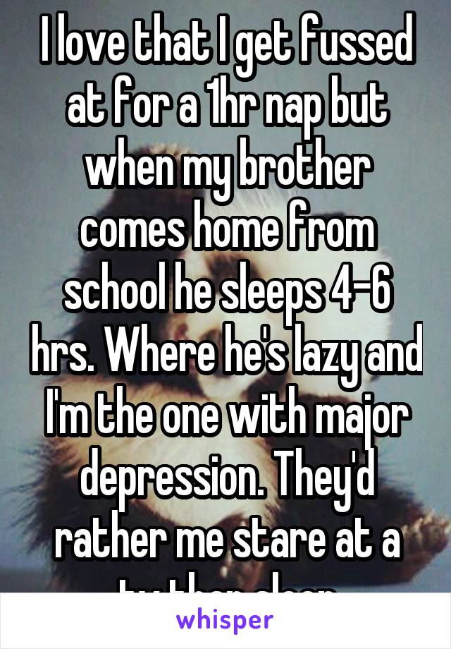 I love that I get fussed at for a 1hr nap but when my brother comes home from school he sleeps 4-6 hrs. Where he's lazy and I'm the one with major depression. They'd rather me stare at a tv than sleep