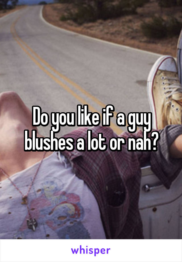 Do you like if a guy blushes a lot or nah?