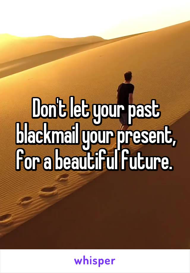 Don't let your past blackmail your present, for a beautiful future. 