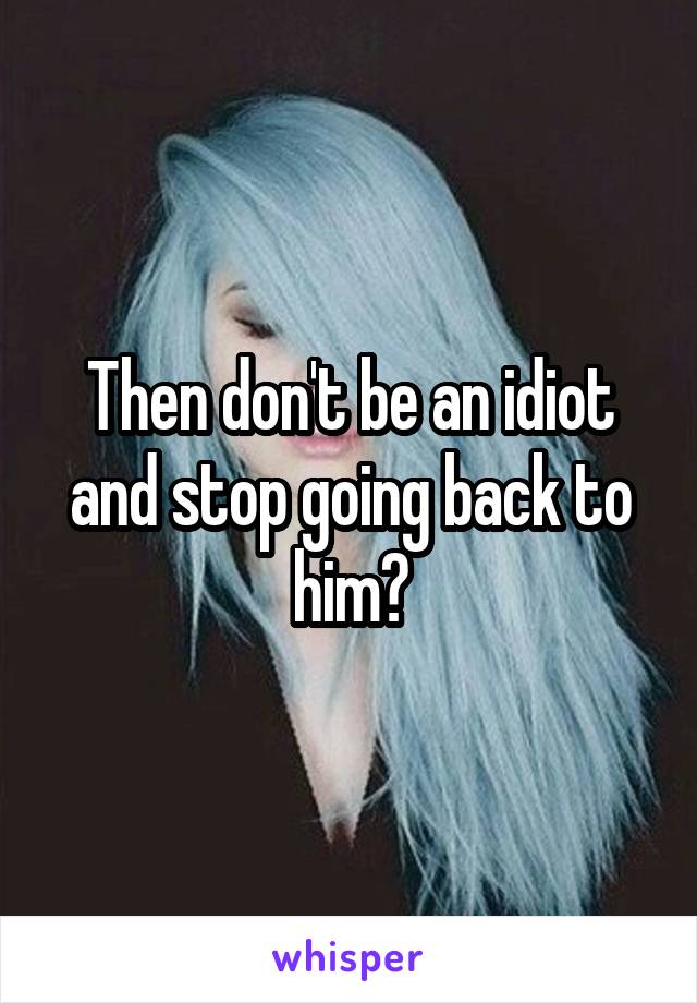 Then don't be an idiot and stop going back to him?