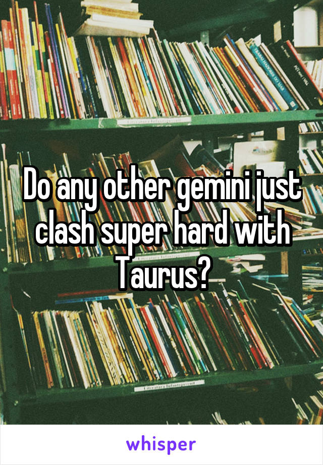 Do any other gemini just clash super hard with Taurus?