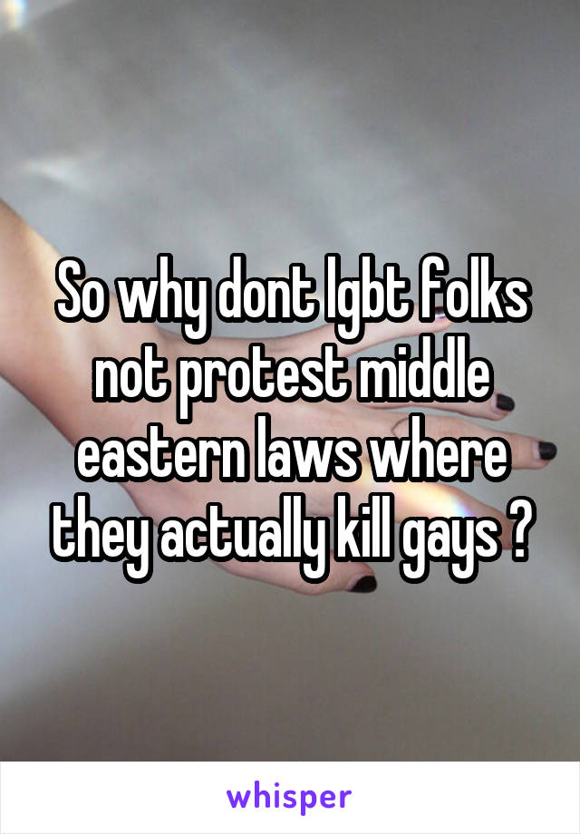 So why dont lgbt folks not protest middle eastern laws where they actually kill gays ?
