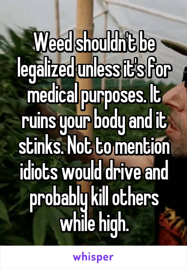 Weed shouldn't be legalized unless it's for medical purposes. It ruins your body and it stinks. Not to mention idiots would drive and probably kill others while high.