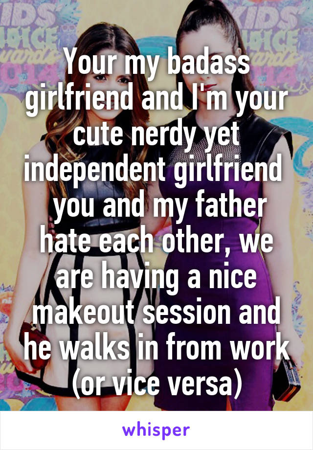 Your my badass girlfriend and I'm your cute nerdy yet independent girlfriend   you and my father hate each other, we are having a nice makeout session and he walks in from work (or vice versa)