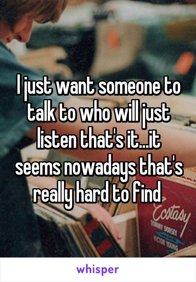 I just want someone to talk to who will just listen that's it...it seems nowadays that's really hard to find 