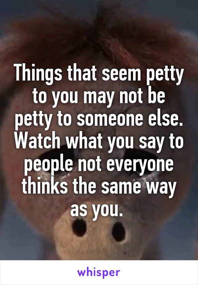 Things that seem petty to you may not be petty to someone else. Watch what you say to people not everyone thinks the same way as you. 