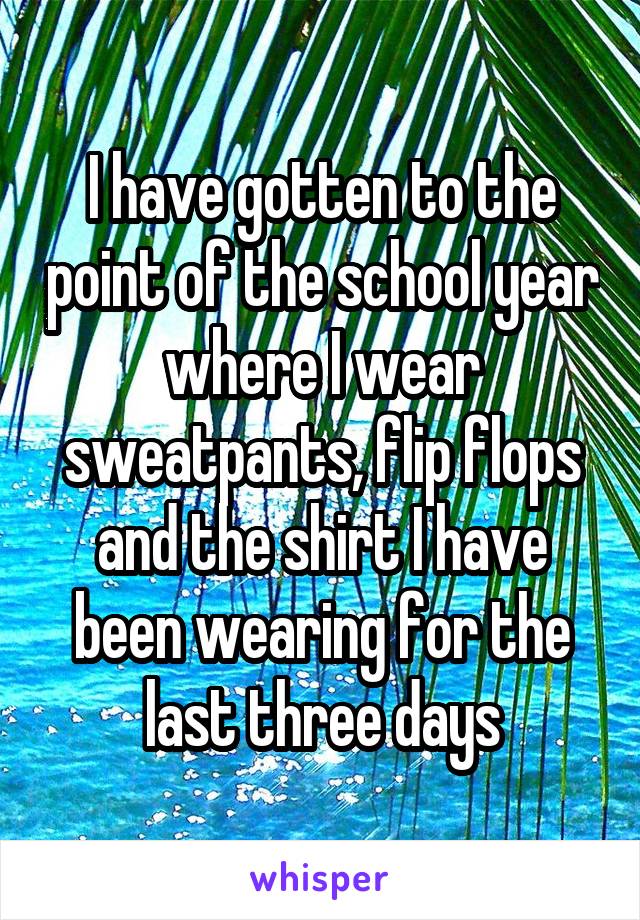 I have gotten to the point of the school year where I wear sweatpants, flip flops and the shirt I have been wearing for the last three days