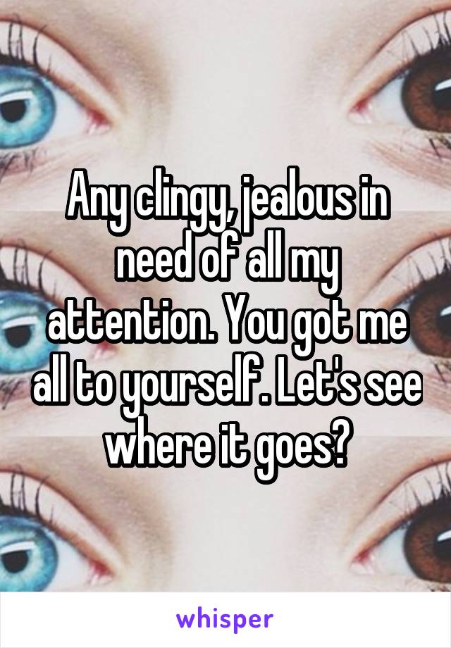 Any clingy, jealous in need of all my attention. You got me all to yourself. Let's see where it goes?