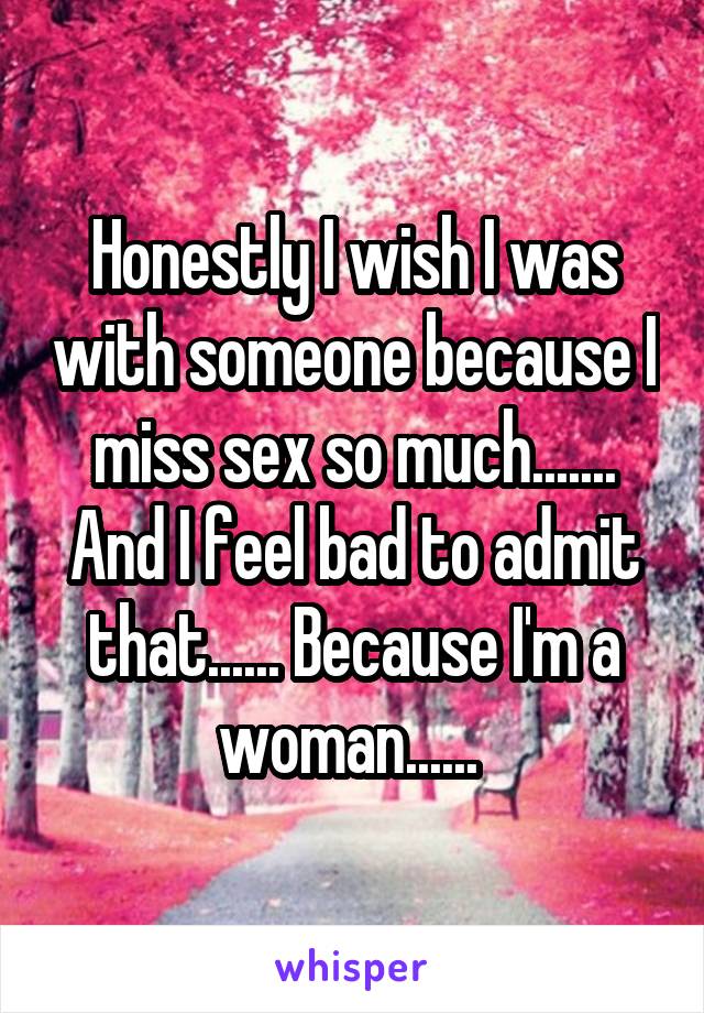 Honestly I wish I was with someone because I miss sex so much....... And I feel bad to admit that...... Because I'm a woman...... 