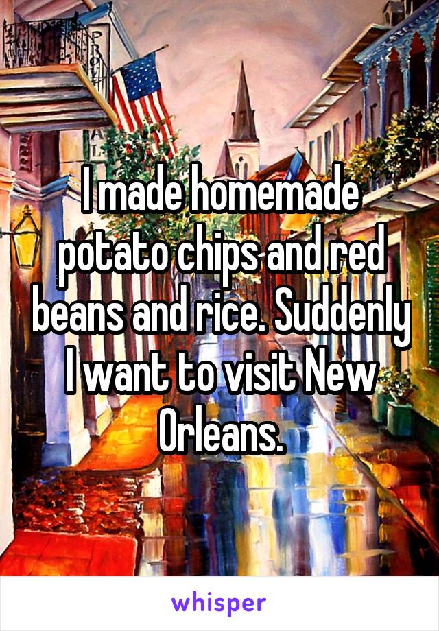 I made homemade potato chips and red beans and rice. Suddenly I want to visit New Orleans.