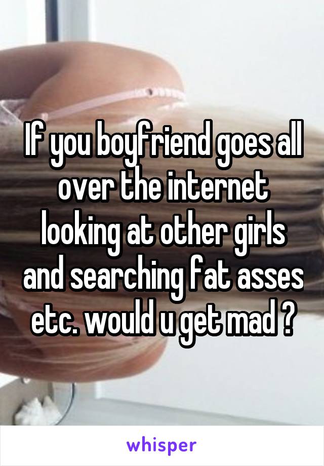 If you boyfriend goes all over the internet looking at other girls and searching fat asses etc. would u get mad ?