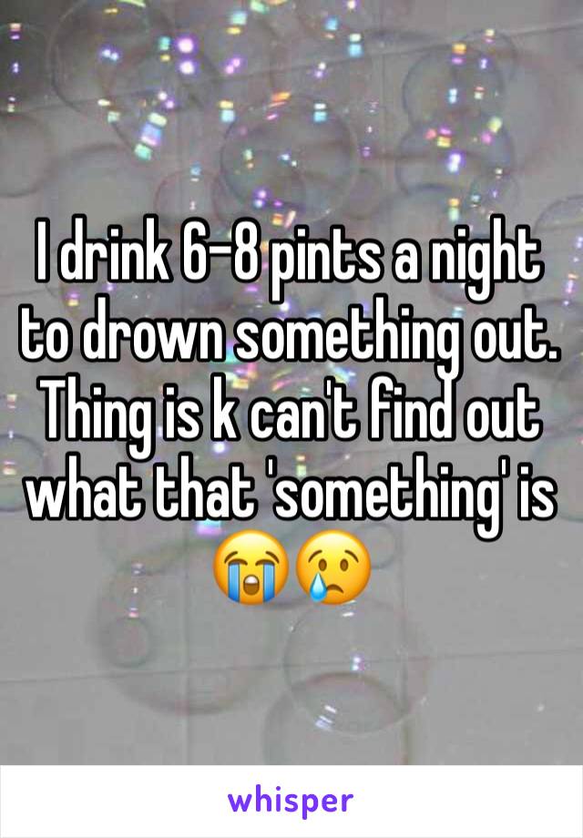 I drink 6-8 pints a night to drown something out. Thing is k can't find out what that 'something' is 😭😢