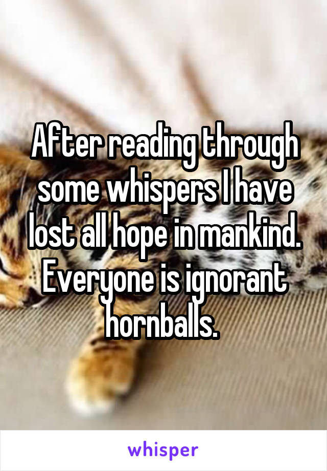 After reading through some whispers I have lost all hope in mankind. Everyone is ignorant hornballs. 