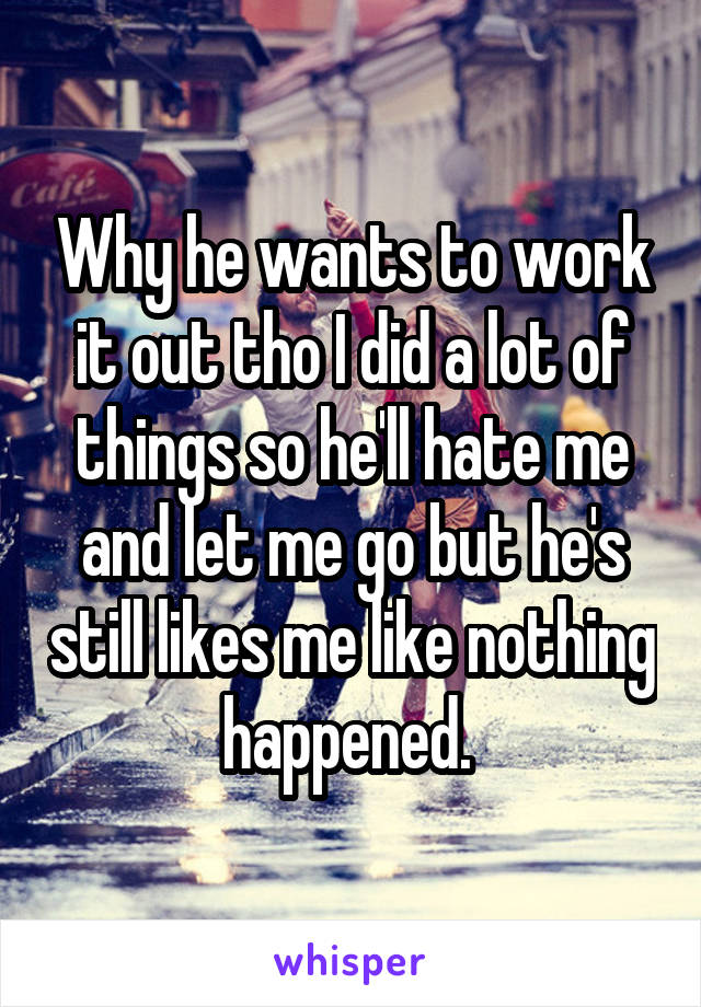 Why he wants to work it out tho I did a lot of things so he'll hate me and let me go but he's still likes me like nothing happened. 