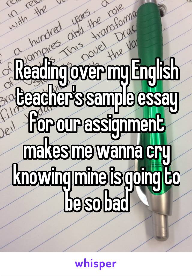 Reading over my English teacher's sample essay for our assignment makes me wanna cry knowing mine is going to be so bad