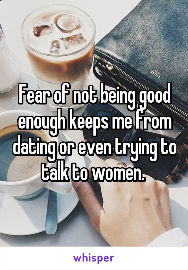 Fear of not being good enough keeps me from dating or even trying to talk to women. 