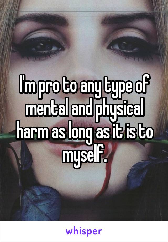 I'm pro to any type of mental and physical harm as long as it is to myself.