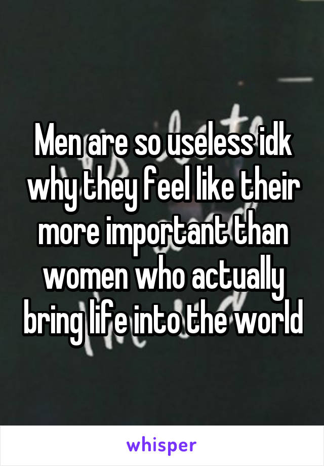 Men are so useless idk why they feel like their more important than women who actually bring life into the world