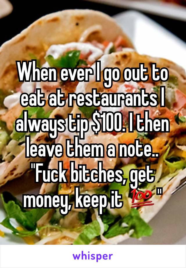 When ever I go out to eat at restaurants I always tip $100. I then leave them a note..
"Fuck bitches, get money, keep it 💯"