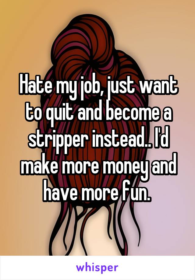 Hate my job, just want to quit and become a stripper instead.. I'd make more money and have more fun. 