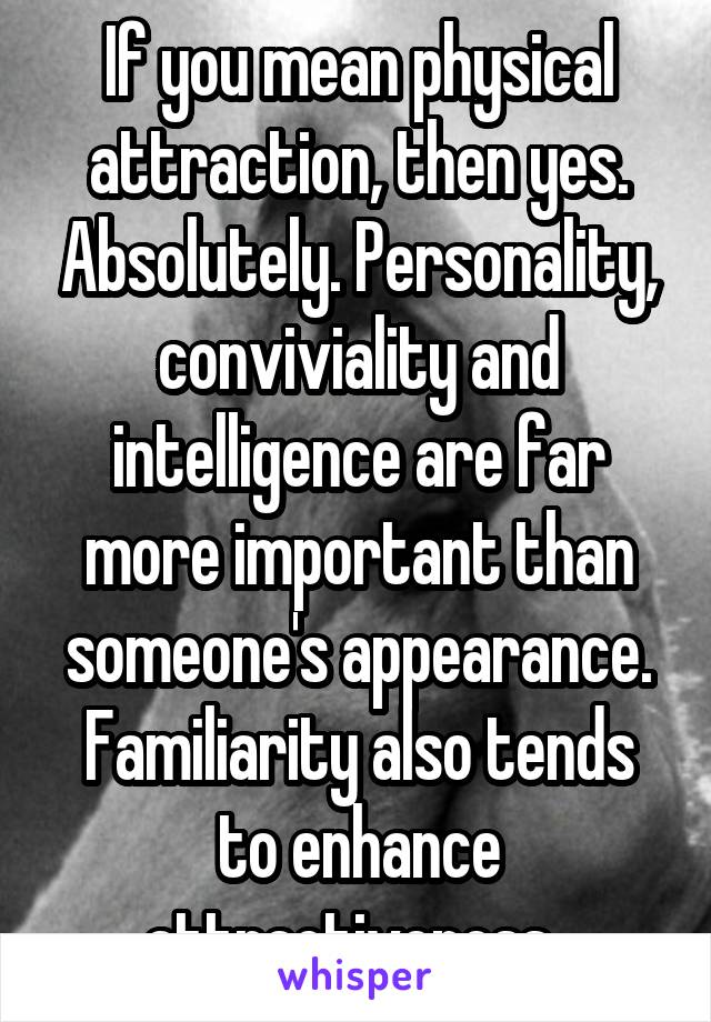 If you mean physical attraction, then yes. Absolutely. Personality, conviviality and intelligence are far more important than someone's appearance. Familiarity also tends to enhance attractiveness. 