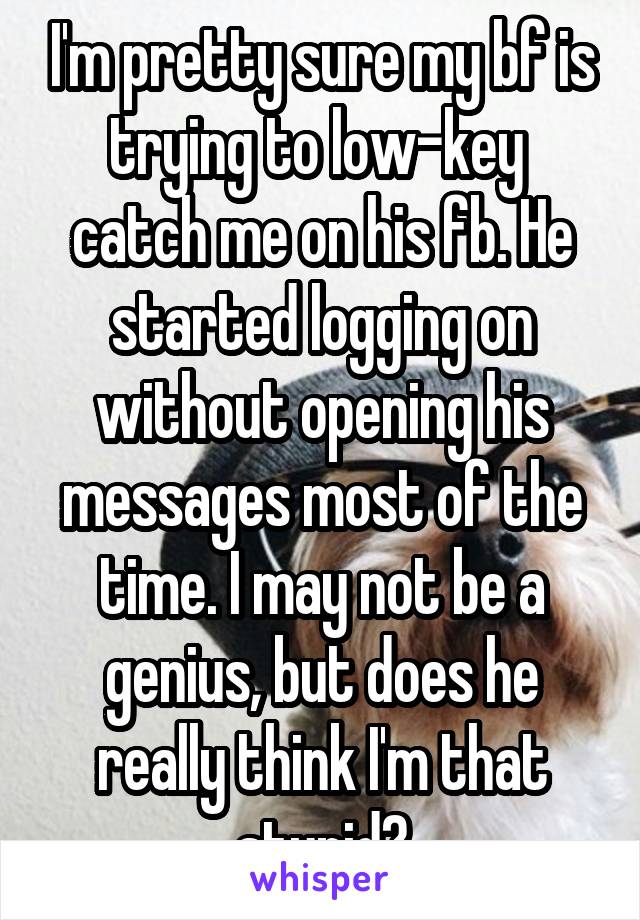 I'm pretty sure my bf is trying to low-key  catch me on his fb. He started logging on without opening his messages most of the time. I may not be a genius, but does he really think I'm that stupid?