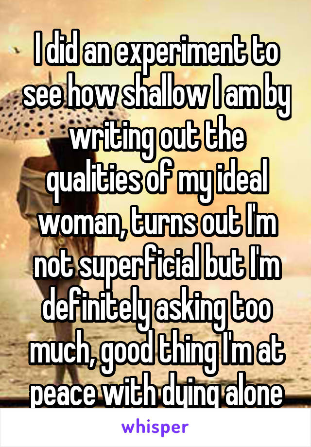 I did an experiment to see how shallow I am by writing out the qualities of my ideal woman, turns out I'm not superficial but I'm definitely asking too much, good thing I'm at peace with dying alone