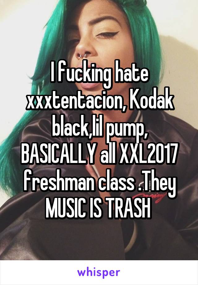 I fucking hate xxxtentacion, Kodak black,lil pump, BASICALLY all XXL2017 freshman class .They MUSIC IS TRASH 