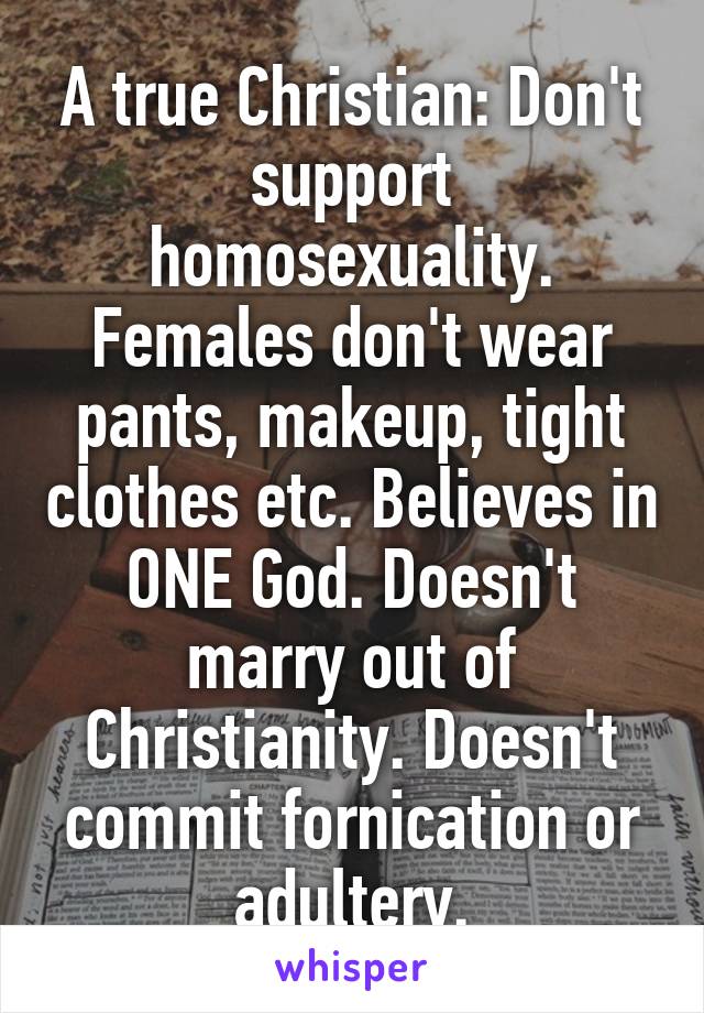A true Christian: Don't support homosexuality. Females don't wear pants, makeup, tight clothes etc. Believes in ONE God. Doesn't marry out of Christianity. Doesn't commit fornication or adultery.