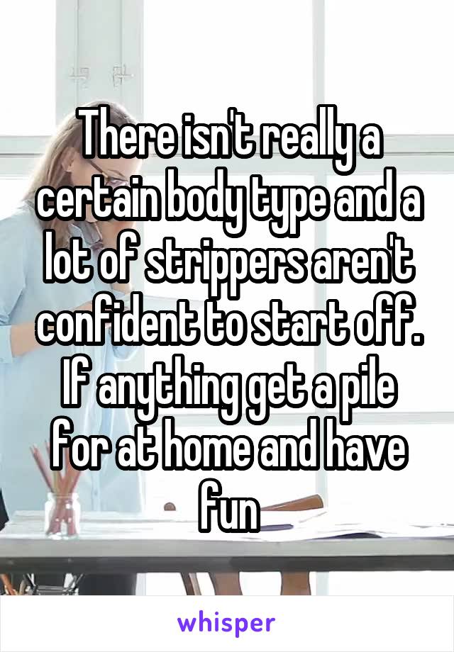 There isn't really a certain body type and a lot of strippers aren't confident to start off. If anything get a pile for at home and have fun