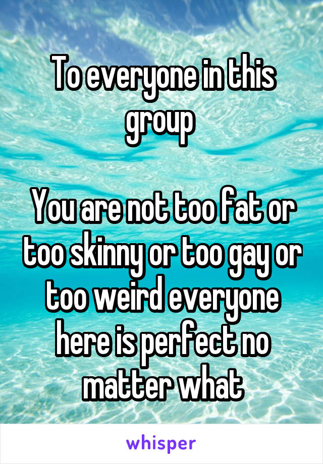 To everyone in this group 

You are not too fat or too skinny or too gay or too weird everyone here is perfect no matter what