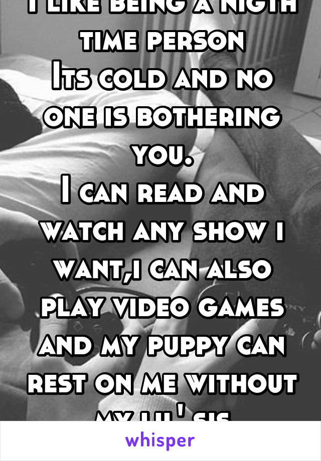 I like being a nigth time person
Its cold and no one is bothering you.
I can read and watch any show i want,i can also play video games and my puppy can rest on me without my lil' sis bothering us