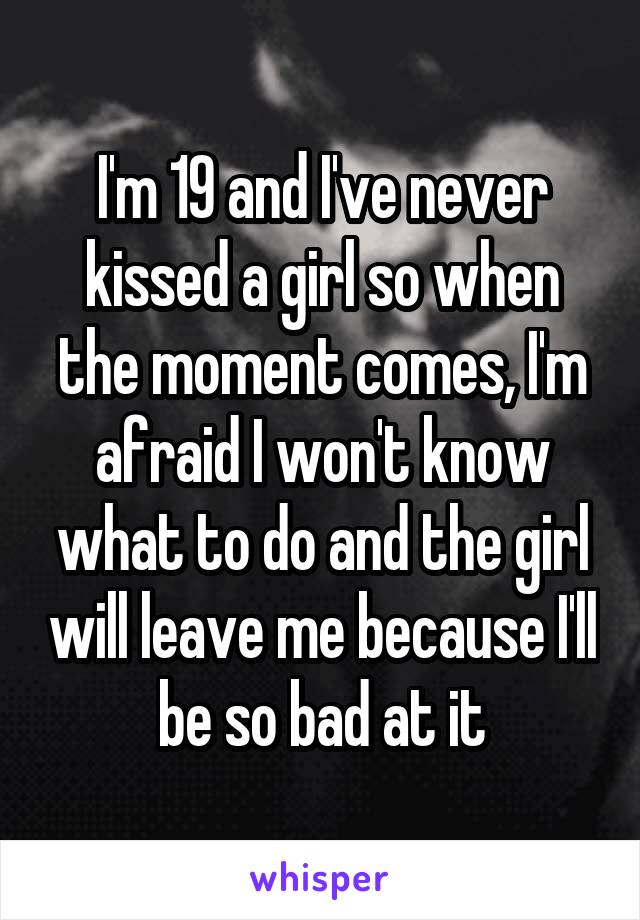 I'm 19 and I've never kissed a girl so when the moment comes, I'm afraid I won't know what to do and the girl will leave me because I'll be so bad at it