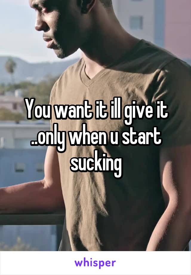 You want it ill give it ..only when u start sucking