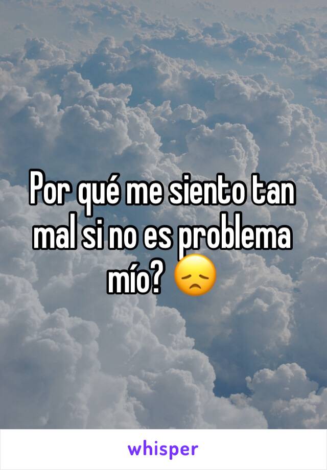 Por qué me siento tan mal si no es problema mío? 😞