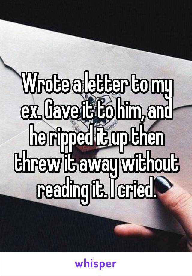 Wrote a letter to my ex. Gave it to him, and he ripped it up then threw it away without reading it. I cried.