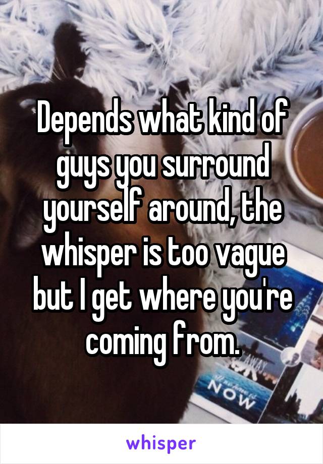 Depends what kind of guys you surround yourself around, the whisper is too vague but I get where you're coming from.