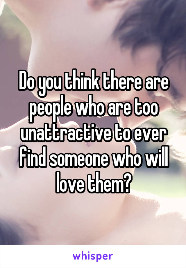 Do you think there are people who are too unattractive to ever find someone who will love them?