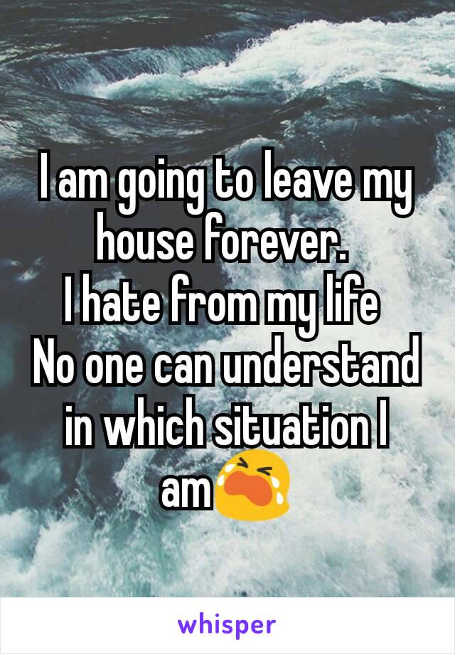 I am going to leave my house forever. 
I hate from my life 
No one can understand in which situation I am😭