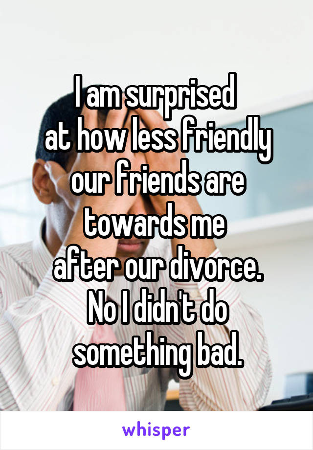 I am surprised 
at how less friendly our friends are towards me 
after our divorce.
No I didn't do something bad.