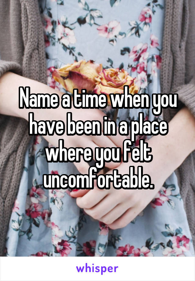 Name a time when you have been in a place where you felt uncomfortable.