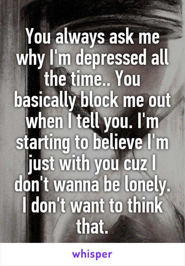 You always ask me why I'm depressed all the time.. You basically block me out when I tell you. I'm starting to believe I'm just with you cuz I don't wanna be lonely. I don't want to think that.