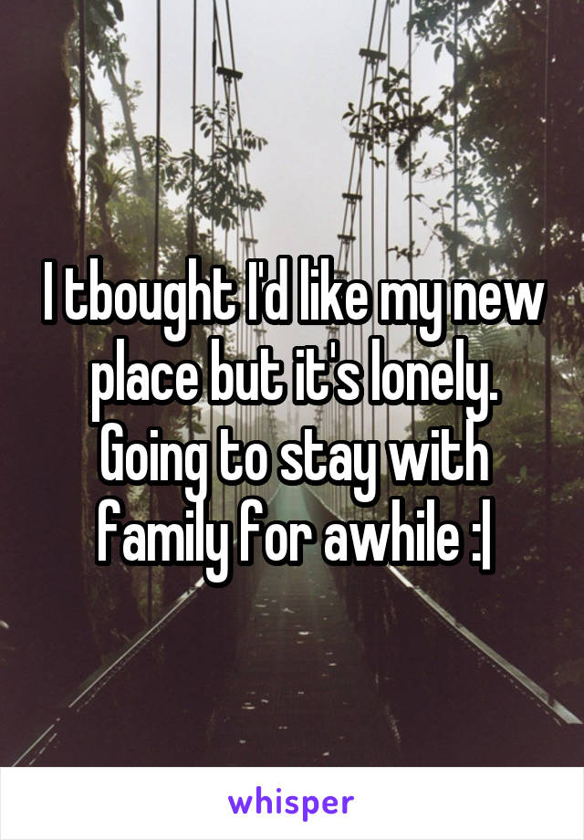 I tbought I'd like my new place but it's lonely. Going to stay with family for awhile :|