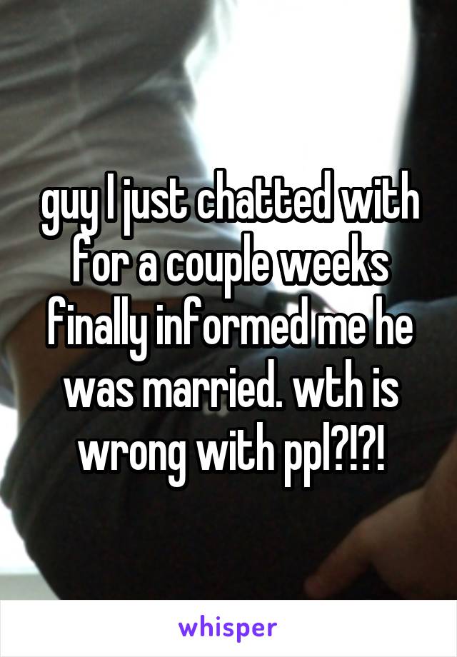 guy I just chatted with for a couple weeks finally informed me he was married. wth is wrong with ppl?!?!