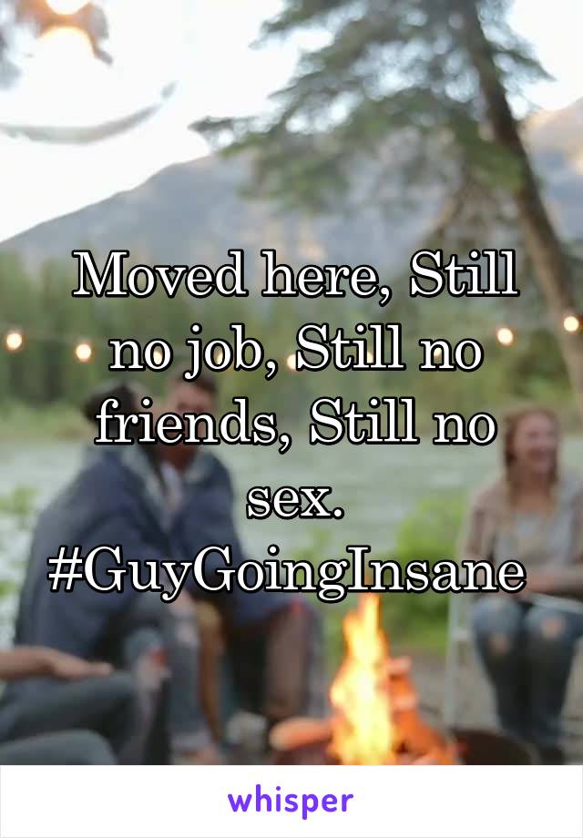 Moved here, Still no job, Still no friends, Still no sex. #GuyGoingInsane 