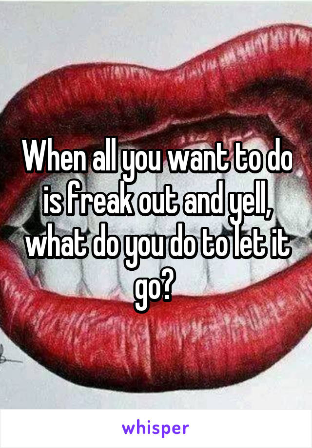 When all you want to do is freak out and yell, what do you do to let it go? 