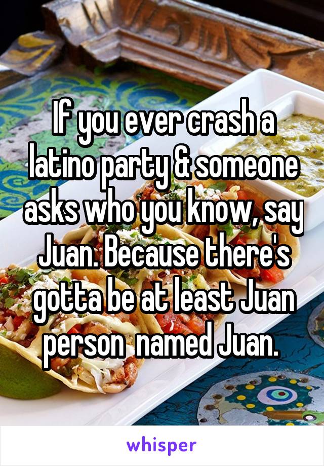 If you ever crash a latino party & someone asks who you know, say Juan. Because there's gotta be at least Juan person  named Juan. 