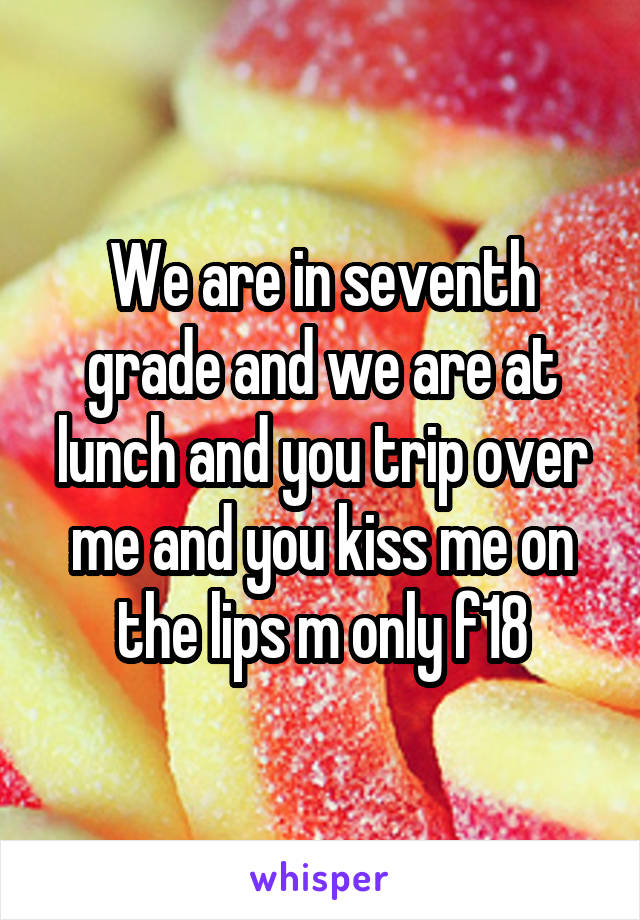 We are in seventh grade and we are at lunch and you trip over me and you kiss me on the lips m only f18
