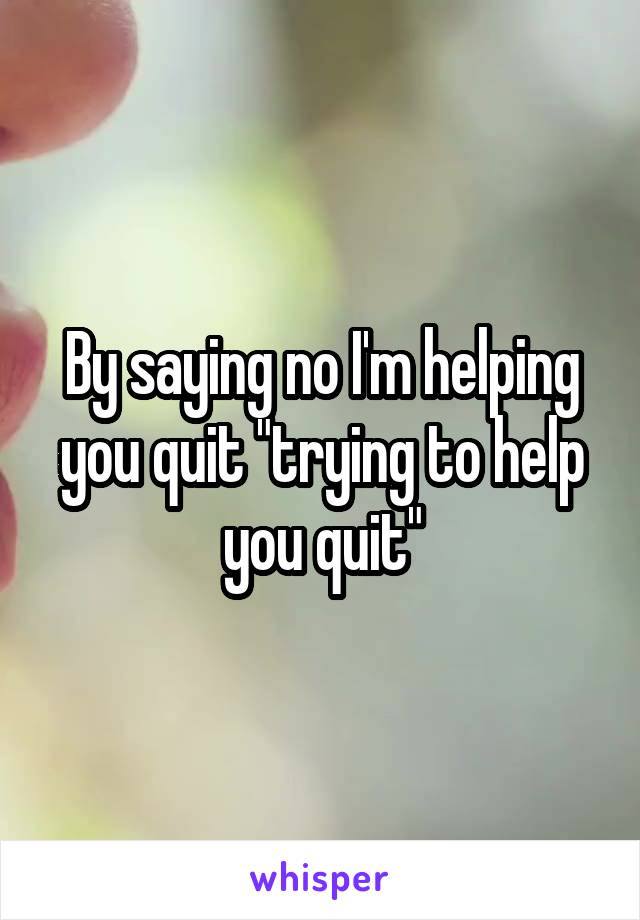 By saying no I'm helping you quit "trying to help you quit"