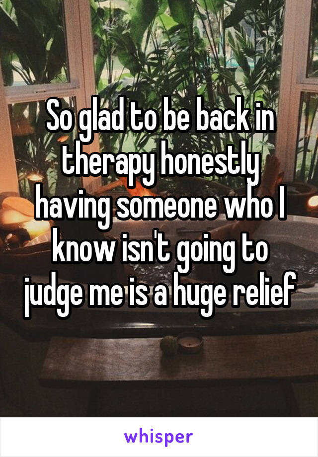 So glad to be back in therapy honestly having someone who I know isn't going to judge me is a huge relief 